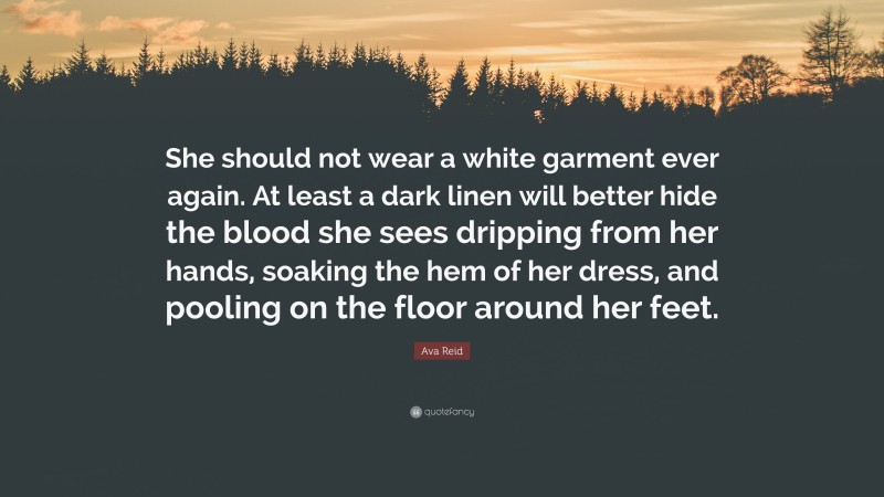 Ava Reid Quote: “She should not wear a white garment ever again. At least a dark linen will better hide the blood she sees dripping from her hands, soaking the hem of her dress, and pooling on the floor around her feet.”