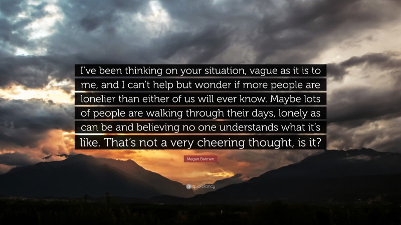 Megan Bannen Quote: “I’ve been thinking on your situation, vague as it is to me, and I can’t help but wonder if more people are lonelier than either of us will ever know. Maybe lots of people are walking through their days, lonely as can be and believing no one understands what it’s like. That’s not a very cheering thought, is it?”
