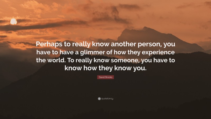 David Brooks Quote: “Perhaps to really know another person, you have to have a glimmer of how they experience the world. To really know someone, you have to know how they know you.”