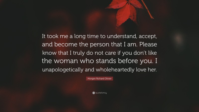 Morgan Richard Olivier Quote: “It took me a long time to understand, accept, and become the person that I am. Please know that I truly do not care if you don’t like the woman who stands before you. I unapologetically and wholeheartedly love her.”