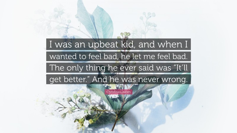 Christina Lauren Quote: “I was an upbeat kid, and when I wanted to feel bad, he let me feel bad. The only thing he ever said was “It’ll get better.” And he was never wrong.”