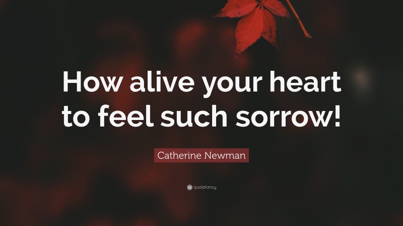 Catherine Newman Quote: “How alive your heart to feel such sorrow!”