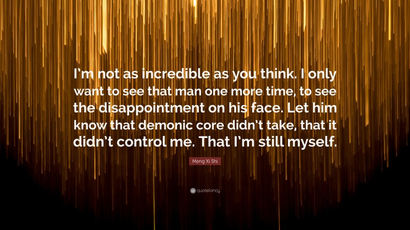 Meng Xi Shi Quote: “I’m not as incredible as you think. I only want to see that man one more time, to see the disappointment on his face. Let him know that demonic core didn’t take, that it didn’t control me. That I’m still myself.”