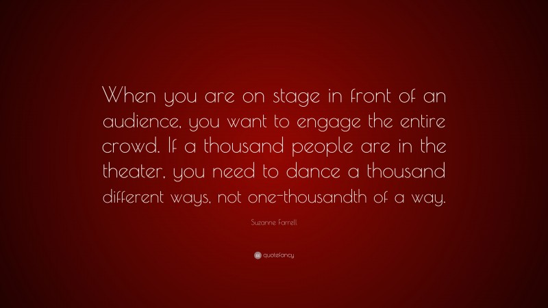 Suzanne Farrell Quote: “When you are on stage in front of an audience, you want to engage the entire crowd. If a thousand people are in the theater, you need to dance a thousand different ways, not one-thousandth of a way.”
