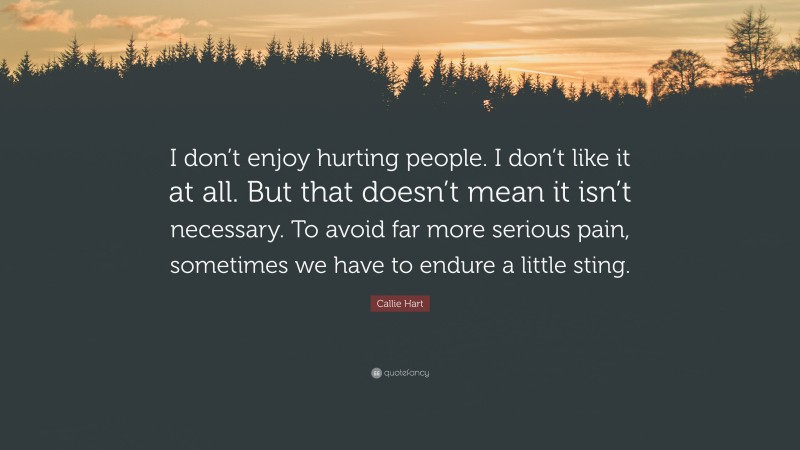 Callie Hart Quote: “I don’t enjoy hurting people. I don’t like it at all. But that doesn’t mean it isn’t necessary. To avoid far more serious pain, sometimes we have to endure a little sting.”