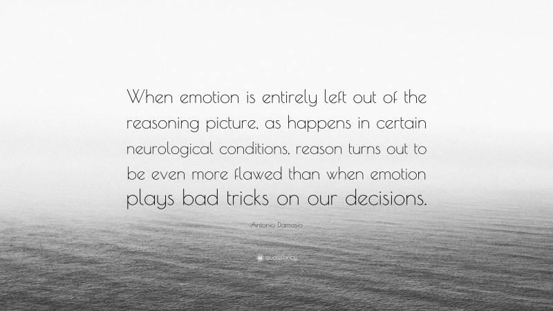 Antonio Damasio Quote: “When emotion is entirely left out of the reasoning picture, as happens in certain neurological conditions, reason turns out to be even more flawed than when emotion plays bad tricks on our decisions.”