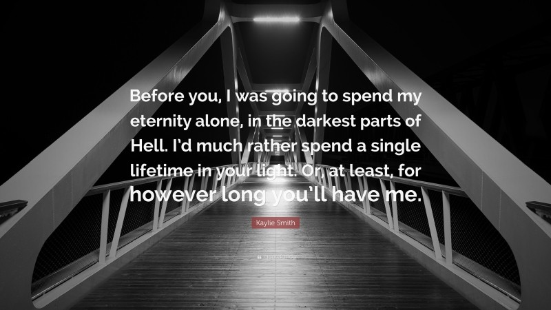 Kaylie Smith Quote: “Before you, I was going to spend my eternity alone, in the darkest parts of Hell. I’d much rather spend a single lifetime in your light. Or, at least, for however long you’ll have me.”
