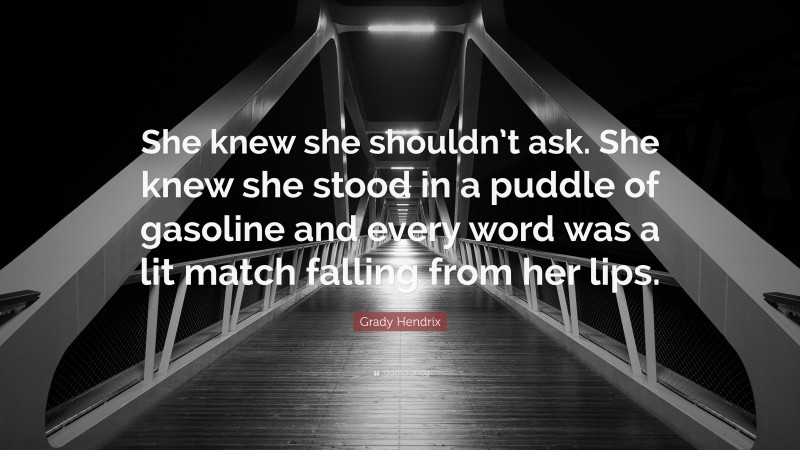 Grady Hendrix Quote: “She knew she shouldn’t ask. She knew she stood in a puddle of gasoline and every word was a lit match falling from her lips.”