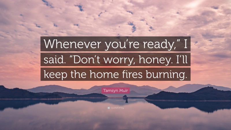 Tamsyn Muir Quote: “Whenever you’re ready,” I said. “Don’t worry, honey. I’ll keep the home fires burning.”