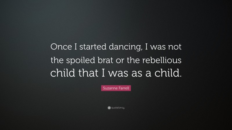 Suzanne Farrell Quote: “Once I started dancing, I was not the spoiled brat or the rebellious child that I was as a child.”
