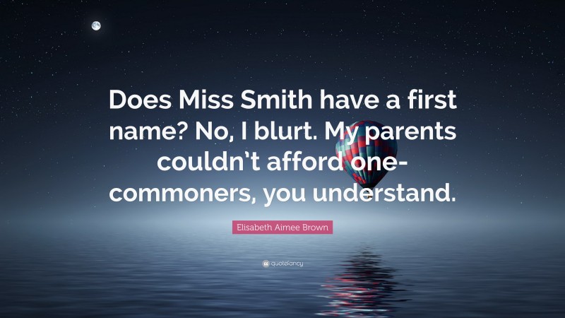 Elisabeth Aimee Brown Quote: “Does Miss Smith have a first name? No, I blurt. My parents couldn’t afford one- commoners, you understand.”