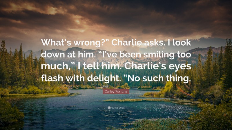 Carley Fortune Quote: “What’s wrong?” Charlie asks. I look down at him. “I’ve been smiling too much,” I tell him. Charlie’s eyes flash with delight. “No such thing.”