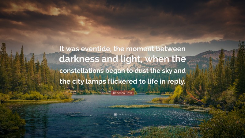 Rebecca Ross Quote: “It was eventide, the moment between darkness and light, when the constellations began to dust the sky and the city lamps flickered to life in reply.”