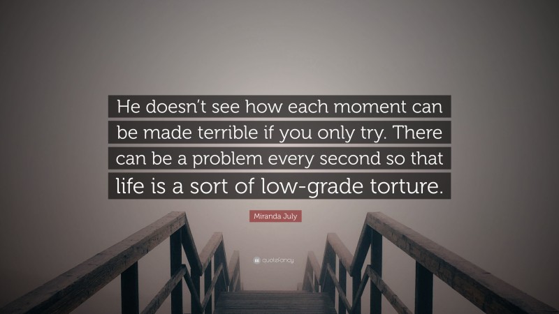 Miranda July Quote: “He doesn’t see how each moment can be made terrible if you only try. There can be a problem every second so that life is a sort of low-grade torture.”