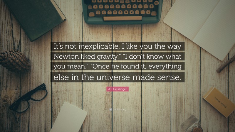 J.T. Geissinger Quote: “It’s not inexplicable. I like you the way Newton liked gravity.” “I don’t know what you mean.” “Once he found it, everything else in the universe made sense.”