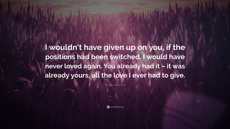 Rollercoasterwords Quote: “I wouldn’t have given up on you, if the positions had been switched. I would have never loved again. You already had it – it was already yours, all the love I ever had to give.”