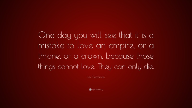 Lev Grossman Quote: “One day you will see that it is a mistake to love an empire, or a throne, or a crown, because those things cannot love. They can only die.”
