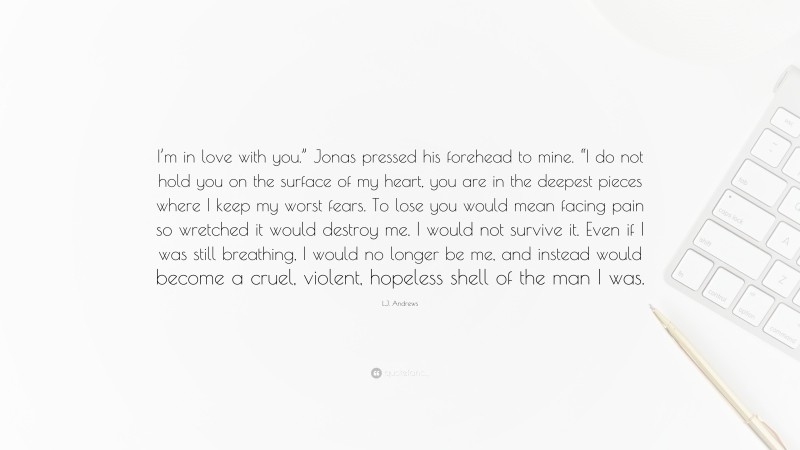 L.J. Andrews Quote: “I’m in love with you.” Jonas pressed his forehead to mine. “I do not hold you on the surface of my heart, you are in the deepest pieces where I keep my worst fears. To lose you would mean facing pain so wretched it would destroy me. I would not survive it. Even if I was still breathing, I would no longer be me, and instead would become a cruel, violent, hopeless shell of the man I was.”