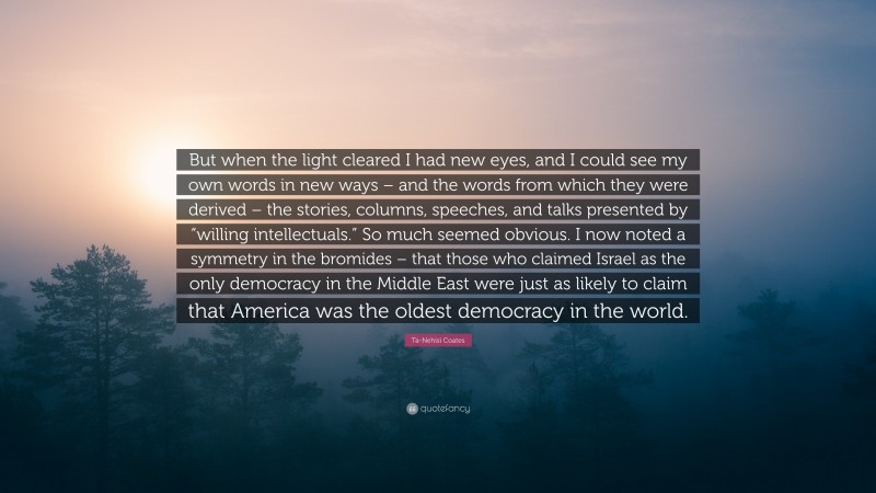 Ta-Nehisi Coates Quote: “But when the light cleared I had new eyes, and I could see my own words in new ways – and the words from which they were derived – the stories, columns, speeches, and talks presented by “willing intellectuals.” So much seemed obvious. I now noted a symmetry in the bromides – that those who claimed Israel as the only democracy in the Middle East were just as likely to claim that America was the oldest democracy in the world.”