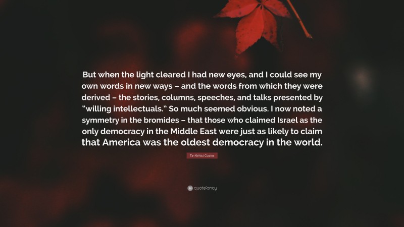 Ta-Nehisi Coates Quote: “But when the light cleared I had new eyes, and I could see my own words in new ways – and the words from which they were derived – the stories, columns, speeches, and talks presented by “willing intellectuals.” So much seemed obvious. I now noted a symmetry in the bromides – that those who claimed Israel as the only democracy in the Middle East were just as likely to claim that America was the oldest democracy in the world.”