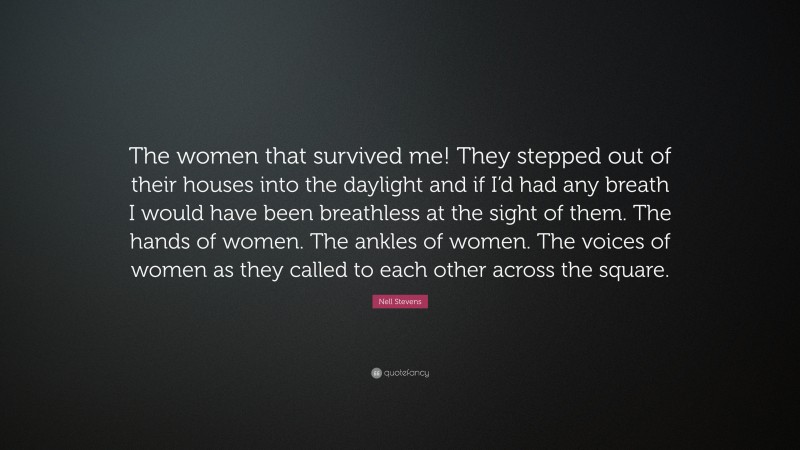 Nell Stevens Quote: “The women that survived me! They stepped out of their houses into the daylight and if I’d had any breath I would have been breathless at the sight of them. The hands of women. The ankles of women. The voices of women as they called to each other across the square.”
