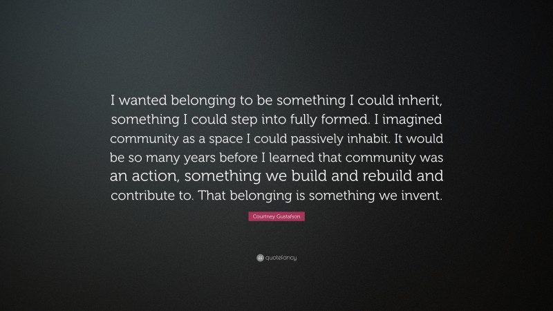 Courtney Gustafson Quote: “I wanted belonging to be something I could inherit, something I could step into fully formed. I imagined community as a space I could passively inhabit. It would be so many years before I learned that community was an action, something we build and rebuild and contribute to. That belonging is something we invent.”