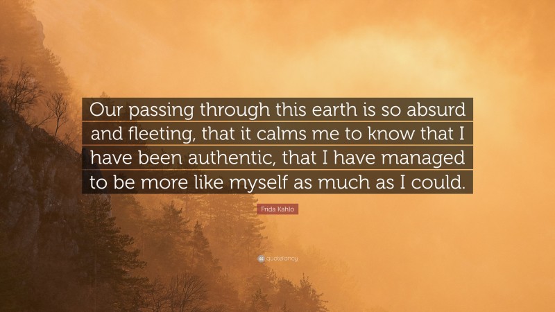Frida Kahlo Quote: “Our passing through this earth is so absurd and fleeting, that it calms me to know that I have been authentic, that I have managed to be more like myself as much as I could.”