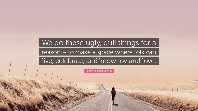 Robert Jackson Bennett Quote: “We do these ugly, dull things for a reason – to make a space where folk can live, celebrate, and know joy and love.”