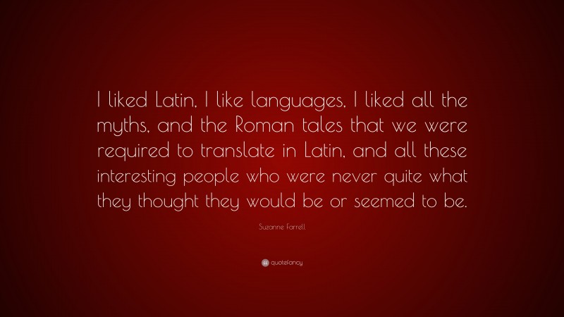 Suzanne Farrell Quote: “I liked Latin, I like languages, I liked all the myths, and the Roman tales that we were required to translate in Latin, and all these interesting people who were never quite what they thought they would be or seemed to be.”