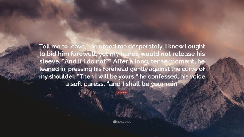 June Hur Quote: “Tell me to leave,” he urged me desperately. I knew I ought to bid him farewell, yet my hands would not release his sleeve. “And if I do not?” After a long, tense moment, he leaned in, pressing his forehead gently against the curve of my shoulder. “Then I will be yours,” he confessed, his voice a soft caress, “and I shall be your ruin.”