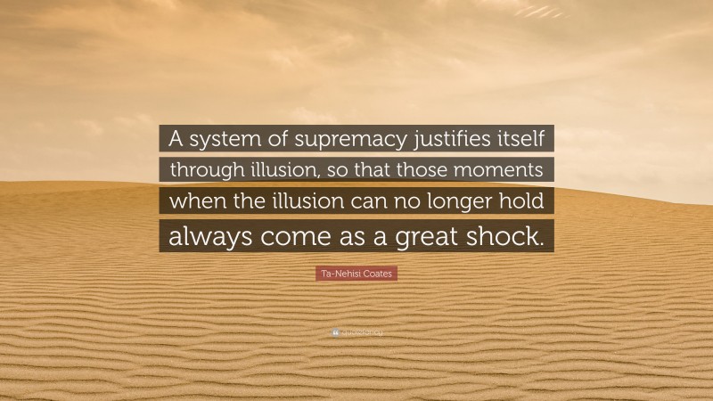 Ta-Nehisi Coates Quote: “A system of supremacy justifies itself through illusion, so that those moments when the illusion can no longer hold always come as a great shock.”