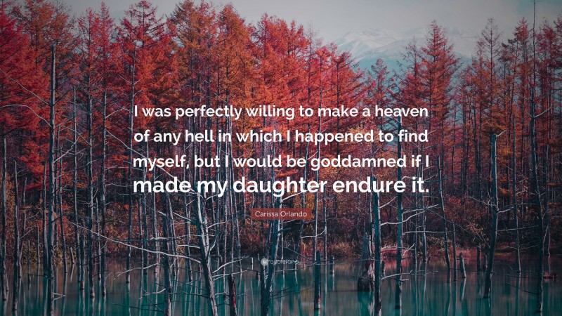 Carissa Orlando Quote: “I was perfectly willing to make a heaven of any hell in which I happened to find myself, but I would be goddamned if I made my daughter endure it.”