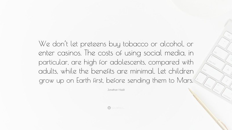 Jonathan Haidt Quote: “We don’t let preteens buy tobacco or alcohol, or enter casinos. The costs of using social media, in particular, are high for adolescents, compared with adults, while the benefits are minimal. Let children grow up on Earth first, before sending them to Mars.”