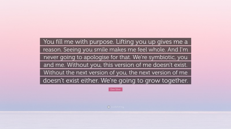 Elsie Silver Quote: “You fill me with purpose. Lifting you up gives me a reason. Seeing you smile makes me feel whole. And I’m never going to apologise for that. We’re symbiotic, you and me. Without you, this version of me doesn’t exist. Without the next version of you, the next version of me doesn’t exist either. We’re going to grow together.”