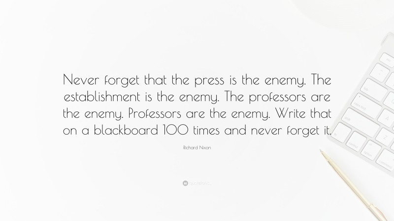 Richard Nixon Quote: “Never forget that the press is the enemy. The establishment is the enemy. The professors are the enemy. Professors are the enemy. Write that on a blackboard 100 times and never forget it.”