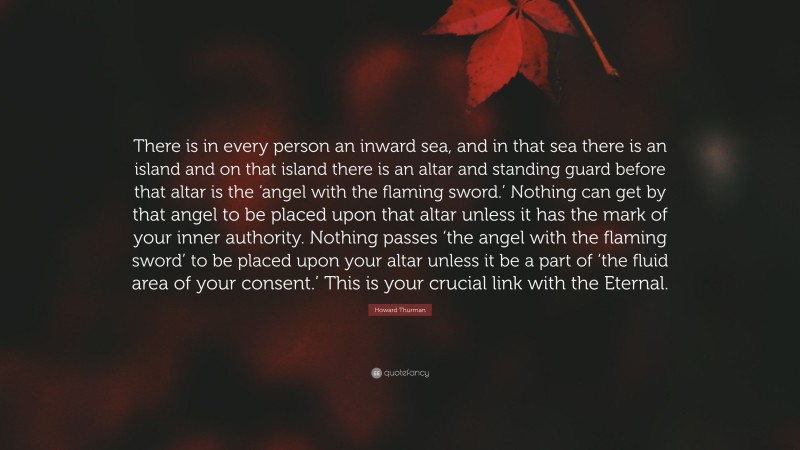 Howard Thurman Quote: “There is in every person an inward sea, and in that sea there is an island and on that island there is an altar and standing guard before that altar is the ‘angel with the flaming sword.’ Nothing can get by that angel to be placed upon that altar unless it has the mark of your inner authority. Nothing passes ‘the angel with the flaming sword’ to be placed upon your altar unless it be a part of ‘the fluid area of your consent.’ This is your crucial link with the Eternal.”