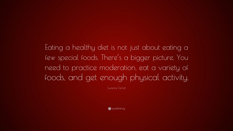 Suzanne Farrell Quote: “Eating a healthy diet is not just about eating a few special foods. There’s a bigger picture. You need to practice moderation, eat a variety of foods, and get enough physical activity.”
