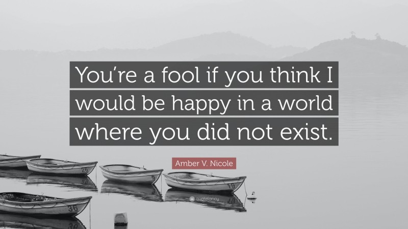 Amber V. Nicole Quote: “You’re a fool if you think I would be happy in a world where you did not exist.”