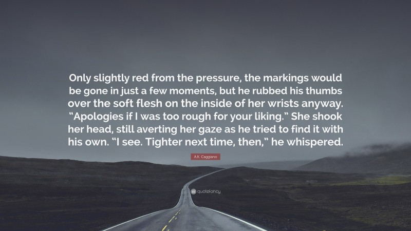 A.K. Caggiano Quote: “Only slightly red from the pressure, the markings would be gone in just a few moments, but he rubbed his thumbs over the soft flesh on the inside of her wrists anyway. “Apologies if I was too rough for your liking.” She shook her head, still averting her gaze as he tried to find it with his own. “I see. Tighter next time, then,” he whispered.”