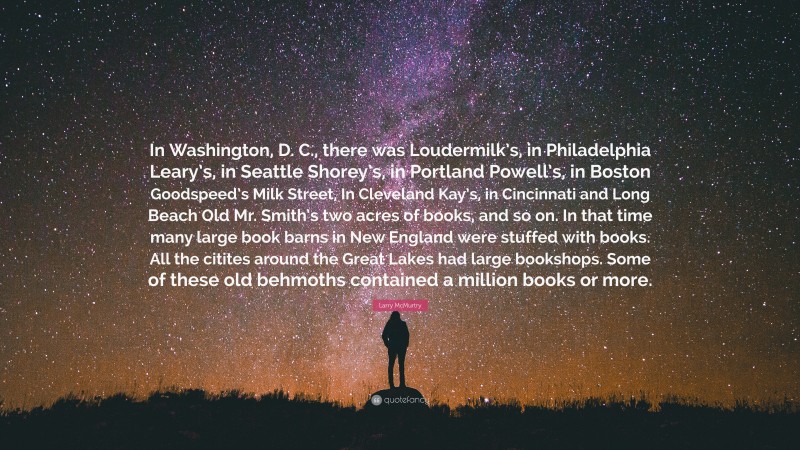 Larry McMurtry Quote: “In Washington, D. C., there was Loudermilk’s, in Philadelphia Leary’s, in Seattle Shorey’s, in Portland Powell’s, in Boston Goodspeed’s Milk Street, In Cleveland Kay’s, in Cincinnati and Long Beach Old Mr. Smith’s two acres of books, and so on. In that time many large book barns in New England were stuffed with books. All the citites around the Great Lakes had large bookshops. Some of these old behmoths contained a million books or more.”