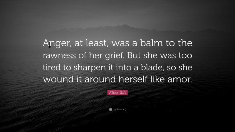 Allison Saft Quote: “Anger, at least, was a balm to the rawness of her grief. But she was too tired to sharpen it into a blade, so she wound it around herself like amor.”