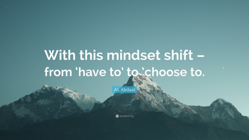 Ali Abdaal Quote: “With this mindset shift – from ‘have to’ to ’choose to.”