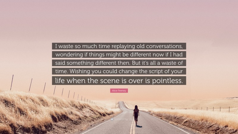 Alice Feeney Quote: “I waste so much time replaying old conversations, wondering if things might be different now if I had said something different then. But it’s all a waste of time. Wishing you could change the script of your life when the scene is over is pointless.”
