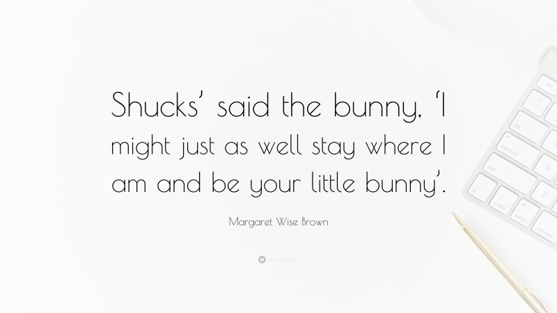 Margaret Wise Brown Quote: “Shucks’ said the bunny, ‘I might just as well stay where I am and be your little bunny’.”