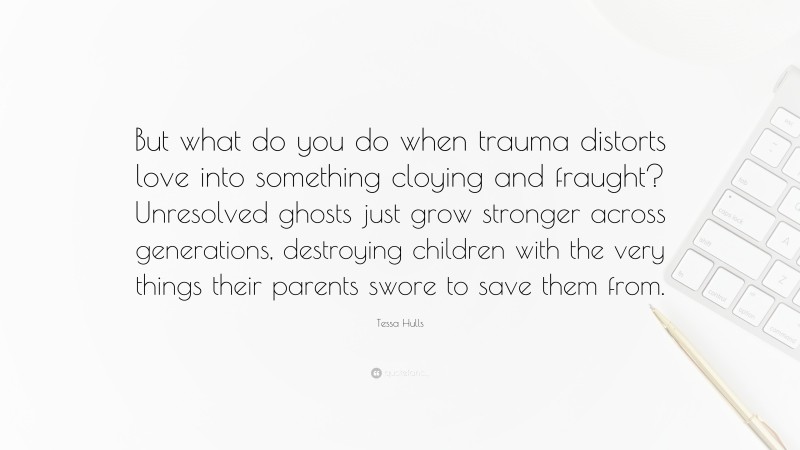 Tessa Hulls Quote: “But what do you do when trauma distorts love into something cloying and fraught? Unresolved ghosts just grow stronger across generations, destroying children with the very things their parents swore to save them from.”