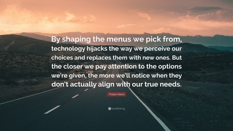 Tristan Harris Quote: “By shaping the menus we pick from, technology hijacks the way we perceive our choices and replaces them with new ones. But the closer we pay attention to the options we’re given, the more we’ll notice when they don’t actually align with our true needs.”