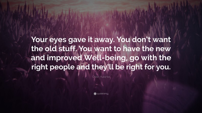 Oscar Auliq-Ice Quote: “Your eyes gave it away. You don’t want the old stuff. You want to have the new and improved Well-being, go with the right people and they’ll be right for you.”