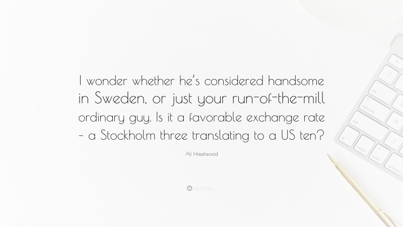 Ali Hazelwood Quote: “I wonder whether he’s considered handsome in Sweden, or just your run-of-the-mill ordinary guy. Is it a favorable exchange rate – a Stockholm three translating to a US ten?”