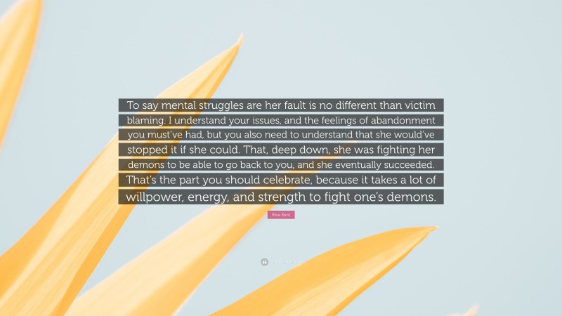 Rina Kent Quote: “To say mental struggles are her fault is no different than victim blaming. I understand your issues, and the feelings of abandonment you must’ve had, but you also need to understand that she would’ve stopped it if she could. That, deep down, she was fighting her demons to be able to go back to you, and she eventually succeeded. That’s the part you should celebrate, because it takes a lot of willpower, energy, and strength to fight one’s demons.”
