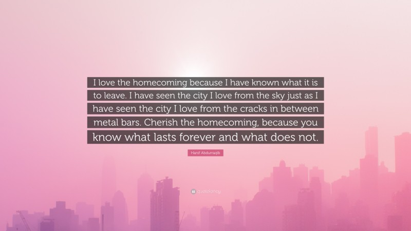 Hanif Abdurraqib Quote: “I love the homecoming because I have known what it is to leave. I have seen the city I love from the sky just as I have seen the city I love from the cracks in between metal bars. Cherish the homecoming, because you know what lasts forever and what does not.”
